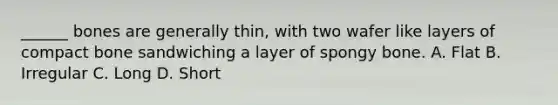 ______ bones are generally thin, with two wafer like layers of compact bone sandwiching a layer of spongy bone. A. Flat B. Irregular C. Long D. Short