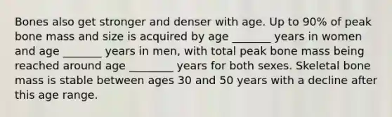 Bones also get stronger and denser with age. Up to 90% of peak bone mass and size is acquired by age _______ years in women and age _______ years in men, with total peak bone mass being reached around age ________ years for both sexes. Skeletal bone mass is stable between ages 30 and 50 years with a decline after this age range.