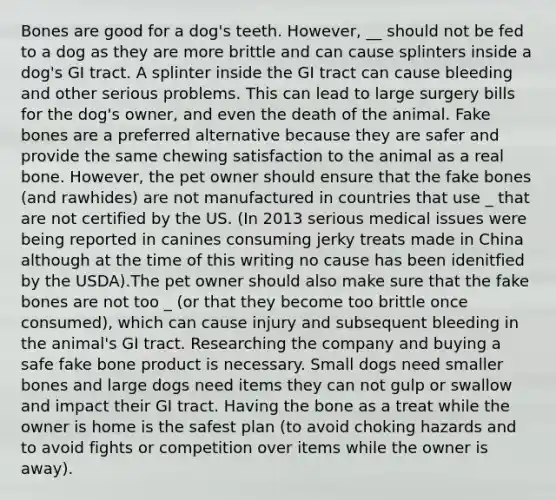 Bones are good for a dog's teeth. However, __ should not be fed to a dog as they are more brittle and can cause splinters inside a dog's GI tract. A splinter inside the GI tract can cause bleeding and other serious problems. This can lead to large surgery bills for the dog's owner, and even the death of the animal. Fake bones are a preferred alternative because they are safer and provide the same chewing satisfaction to the animal as a real bone. However, the pet owner should ensure that the fake bones (and rawhides) are not manufactured in countries that use _ that are not certified by the US. (In 2013 serious medical issues were being reported in canines consuming jerky treats made in China although at the time of this writing no cause has been idenitfied by the USDA).The pet owner should also make sure that the fake bones are not too _ (or that they become too brittle once consumed), which can cause injury and subsequent bleeding in the animal's GI tract. Researching the company and buying a safe fake bone product is necessary. Small dogs need smaller bones and large dogs need items they can not gulp or swallow and impact their GI tract. Having the bone as a treat while the owner is home is the safest plan (to avoid choking hazards and to avoid fights or competition over items while the owner is away).