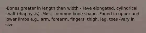 -Bones greater in length than width -Have elongated, cylindrical shaft (diaphysis) -Most common bone shape -Found in upper and <a href='https://www.questionai.com/knowledge/kF4ILRdZqC-lower-limb' class='anchor-knowledge'>lower limb</a>s e.g., arm, forearm, fingers, thigh, leg, toes -Vary in size