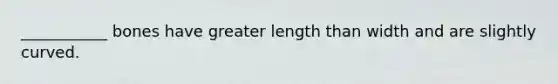 ___________ bones have greater length than width and are slightly curved.