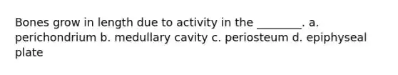 Bones grow in length due to activity in the ________. a. perichondrium b. medullary cavity c. periosteum d. epiphyseal plate