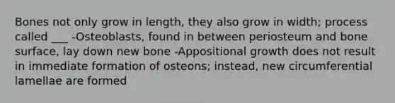 Bones not only grow in length, they also grow in width; process called ___ -Osteoblasts, found in between periosteum and bone surface, lay down new bone -Appositional growth does not result in immediate formation of osteons; instead, new circumferential lamellae are formed