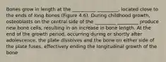 Bones grow in length at the __________ _________, located close to the ends of long bones (Figure 4.6). During childhood growth, osteoblasts on the central side of the _________ _________ produce new bone cells, resulting in an increase in bone length. At the end of the growth period, occurring during or shortly after adolescence, the plate dissolves and the bone on either side of the plate fuses, effectively ending the longitudinal growth of the bone