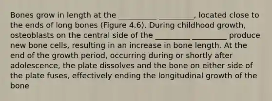 Bones grow in length at the __________ _________, located close to the ends of long bones (Figure 4.6). During childhood growth, osteoblasts on the central side of the _________ _________ produce new bone cells, resulting in an increase in bone length. At the end of the growth period, occurring during or shortly after adolescence, the plate dissolves and the bone on either side of the plate fuses, effectively ending the longitudinal growth of the bone