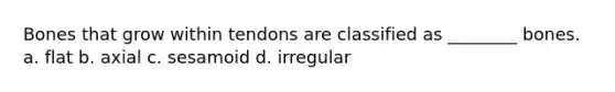Bones that grow within tendons are classified as ________ bones. a. flat b. axial c. sesamoid d. irregular