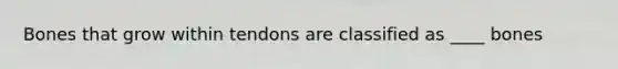 Bones that grow within tendons are classified as ____ bones