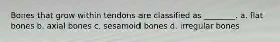 Bones that grow within tendons are classified as ________. a. flat bones b. axial bones c. sesamoid bones d. irregular bones