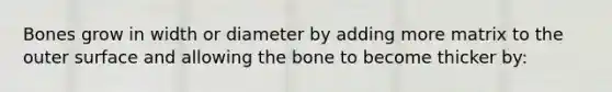 Bones grow in width or diameter by adding more matrix to the outer surface and allowing the bone to become thicker by: