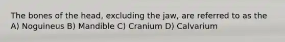 The bones of the head, excluding the jaw, are referred to as the A) Noguineus B) Mandible C) Cranium D) Calvarium