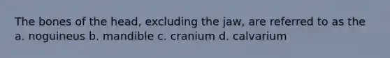 The bones of the head, excluding the jaw, are referred to as the a. noguineus b. mandible c. cranium d. calvarium