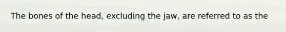 The bones of the head, excluding the jaw, are referred to as the