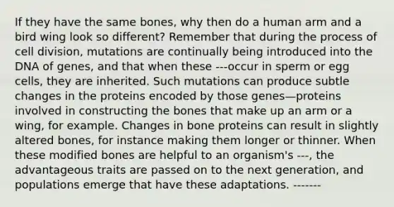 If they have the same bones, why then do a human arm and a bird wing look so different? Remember that during the process of cell division, mutations are continually being introduced into the DNA of genes, and that when these ---occur in sperm or egg cells, they are inherited. Such mutations can produce subtle changes in the proteins encoded by those genes—proteins involved in constructing the bones that make up an arm or a wing, for example. Changes in bone proteins can result in slightly altered bones, for instance making them longer or thinner. When these modified bones are helpful to an organism's ---, the advantageous traits are passed on to the next generation, and populations emerge that have these adaptations. -------