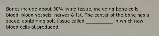 Bones include about 30% living tissue, including bone cells, blood, blood vessels, nerves & fat. The center of the bone has a space, containing soft tissue called ____________ in which new blood cells at produced.