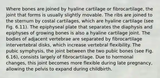 Where bones are joined by hyaline cartilage or fibrocartilage, the joint that forms is usually slightly movable. The ribs are joined to the sternum by costal cartilages, which are hyaline cartilage (see Fig. 6.11). The epiphyseal plate that separates the diaphysis and epiphyses of growing bones is also a hyaline cartilage joint. The bodies of adjacent vertebrae are separated by fibrocartilage intervertebral disks, which increase vertebral flexibility. The pubic symphysis, the joint between the two pubic bones (see Fig. 6.16), consists largely of fibrocartilage. Due to hormonal changes, this joint becomes more flexible during late pregnancy, allowing the pelvis to expand during childbirth.