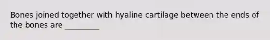 Bones joined together with hyaline cartilage between the ends of the bones are _________