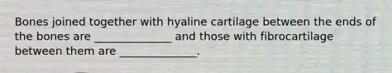 Bones joined together with hyaline cartilage between the ends of the bones are ______________ and those with fibrocartilage between them are ______________.