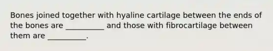 Bones joined together with hyaline cartilage between the ends of the bones are __________ and those with fibrocartilage between them are __________.