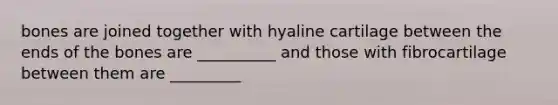 bones are joined together with hyaline cartilage between the ends of the bones are __________ and those with fibrocartilage between them are _________