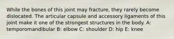 While the bones of this joint may fracture, they rarely become dislocated. The articular capsule and accessory ligaments of this joint make it one of the strongest structures in the body. A: temporomandibular B: elbow C: shoulder D: hip E: knee