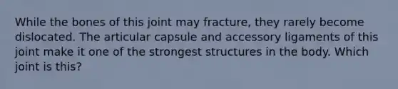 While the bones of this joint may fracture, they rarely become dislocated. The articular capsule and accessory ligaments of this joint make it one of the strongest structures in the body. Which joint is this?