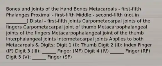 Bones and Joints of the Hand Bones Metacarpals - first-fifth Phalanges Proximal - first-fifth Middle - second-fifth (not in _________) Distal - first-fifth Joints Carpometacarpal joints of the fingers Carpometacarpal joint of thumb Metacarpophalangeal joints of the fingers Metacarpophalangeal joint of the thumb Interphalangeal joints Intermetacarpal joints Applies to both Metacarpals & Digits: Digit 1 (I): Thumb Digit 2 (II): Index Finger (IF) Digit 3 (III): ______ Finger (MF) Digit 4 (IV) ______ Finger (RF) Digit 5 (V): ______ Finger (SF)