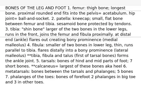 BONES OF THE LEG AND FOOT 1. femur: thigh bone; longest bone. proximal rounded end fits into the pelvis= acetabulum. hip joint= ball-and-socket. 2. patella: kneecap; small, flat bone between femur and tibia. sesamoid bone protected by tendons. 3. tibia: "shin bone" larger of the two bones in the lower legs, runs in the front, joins the femur and fibula proximally. at distal end (ankle) flares out creating bony prominence (medial malleolus) 4. fibula: smaller of two bones in lower leg, thin, runs parallel to tibia. flares distally into a bony prominence (lateral malleolus) **tibia, fibula and talus (first of tarsal bones) forms the ankle joint. 5. tarsals: bones of hind and mid parts of foot; 7 short bones. **calcaneus= largest of these bones aka heel 6. metatarsals: bones between the tarsals and phalanges; 5 bones 7. phalanges of the toes: bones of forefoot 2 phalanges in big toe and 3 in other toes.