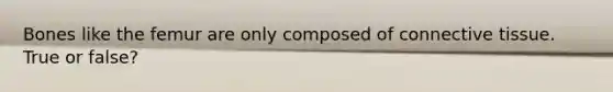 Bones like the femur are only composed of connective tissue. True or false?