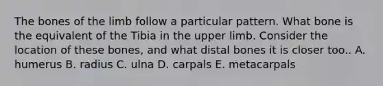 The bones of the limb follow a particular pattern. What bone is the equivalent of the Tibia in the upper limb. Consider the location of these bones, and what distal bones it is closer too.. A. humerus B. radius C. ulna D. carpals E. metacarpals