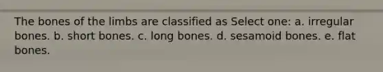 The bones of the limbs are classified as Select one: a. irregular bones. b. short bones. c. long bones. d. sesamoid bones. e. flat bones.