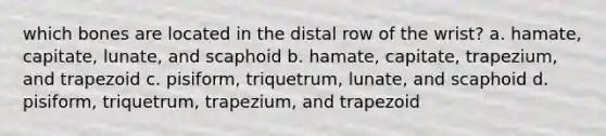 which bones are located in the distal row of the wrist? a. hamate, capitate, lunate, and scaphoid b. hamate, capitate, trapezium, and trapezoid c. pisiform, triquetrum, lunate, and scaphoid d. pisiform, triquetrum, trapezium, and trapezoid