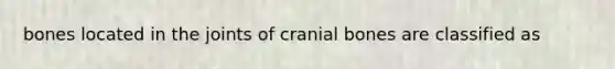 bones located in the joints of cranial bones are classified as