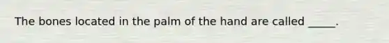 The bones located in the palm of the hand are called _____.