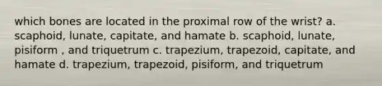 which bones are located in the proximal row of the wrist? a. scaphoid, lunate, capitate, and hamate b. scaphoid, lunate, pisiform , and triquetrum c. trapezium, trapezoid, capitate, and hamate d. trapezium, trapezoid, pisiform, and triquetrum