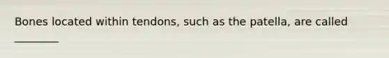 Bones located within tendons, such as the patella, are called ________