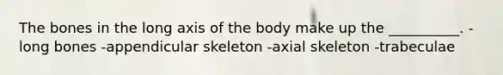 The bones in the long axis of the body make up the __________. -long bones -appendicular skeleton -axial skeleton -trabeculae