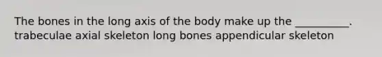 The bones in the long axis of the body make up the __________. trabeculae axial skeleton long bones appendicular skeleton