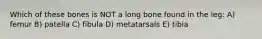 Which of these bones is NOT a long bone found in the leg: A) femur B) patella C) fibula D) metatarsals E) tibia