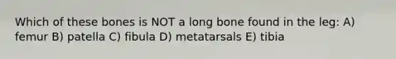 Which of these bones is NOT a long bone found in the leg: A) femur B) patella C) fibula D) metatarsals E) tibia