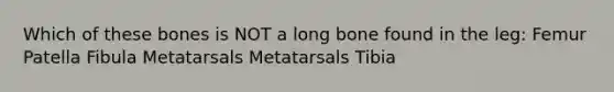 Which of these bones is NOT a long bone found in the leg: Femur Patella Fibula Metatarsals Metatarsals Tibia