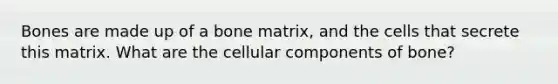 Bones are made up of a bone matrix, and the cells that secrete this matrix. What are the cellular components of bone?