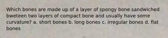 Which bones are made up of a layer of spongy bone sandwiched bweteen two layers of compact bone and usually have some curvature? a. short bones b. long bones c. irregular bones d. flat bones