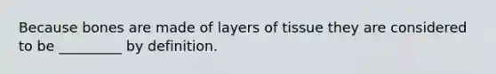 Because bones are made of layers of tissue they are considered to be _________ by definition.