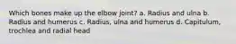 Which bones make up the elbow joint? a. Radius and ulna b. Radius and humerus c. Radius, ulna and humerus d. Capitulum, trochlea and radial head