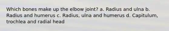 Which bones make up the elbow joint? a. Radius and ulna b. Radius and humerus c. Radius, ulna and humerus d. Capitulum, trochlea and radial head