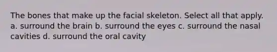 The bones that make up the facial skeleton. Select all that apply. a. surround the brain b. surround the eyes c. surround the nasal cavities d. surround the oral cavity