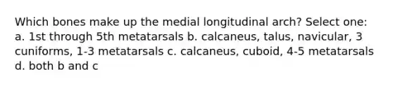 Which bones make up the medial longitudinal arch? Select one: a. 1st through 5th metatarsals b. calcaneus, talus, navicular, 3 cuniforms, 1-3 metatarsals c. calcaneus, cuboid, 4-5 metatarsals d. both b and c