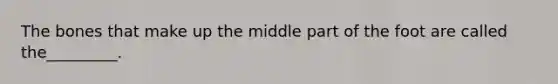 The bones that make up the middle part of the foot are called the_________.
