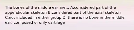 The bones of the middle ear are... A.considered part of the appendicular skeleton B.considered part of the axial skeleton C.not included in either group D. there is no bone in the middle ear: composed of only cartilage