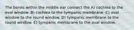 The bones within the middle ear connect the A) cochlea to the oval window. B) cochlea to the tympanic membrane. C) oval window to the round window. D) tympanic membrane to the round window. E) tympanic membrane to the oval window.